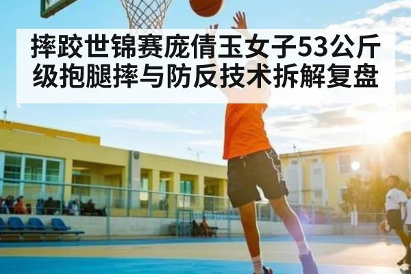摔跤世锦赛庞倩玉女子53公斤级抱腿摔与防反技术拆解复盘